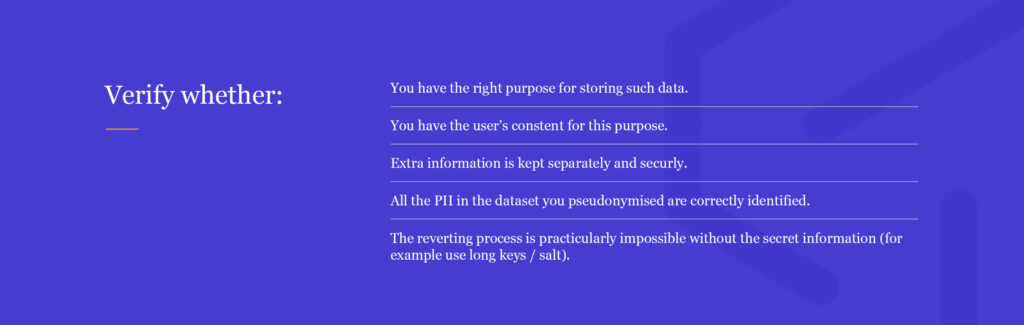 What to check to see if pseudonymisation is correct:
right purpose, consent from users, extra information is securely stored, PII correctly identified, reverting process impossible without the key